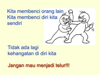 Kita membenci orang lain
Kita membenci diri kita
sendiri



Tidak ada lagi
kehangatan di diri kita

Jangan mau menjadi telur!!!
 