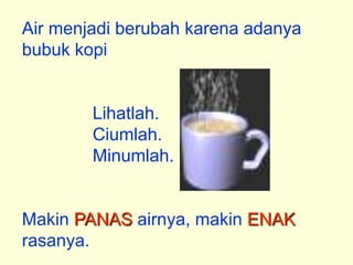 Air menjadi berubah karena adanya
bubuk kopi


        Lihatlah.
        Ciumlah.
        Minumlah.


Makin PANAS airnya, makin ENAK
rasanya.
 