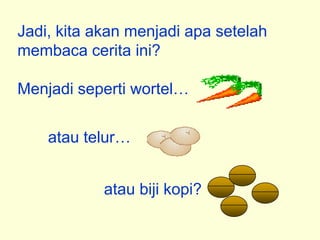 Jadi, kita akan menjadi apa setelah
membaca cerita ini?

Menjadi seperti wortel…


    atau telur…


            atau biji kopi?
 