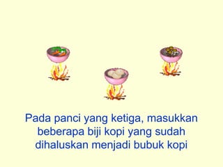 Pada panci yang ketiga, masukkan
  beberapa biji kopi yang sudah
 dihaluskan menjadi bubuk kopi
 