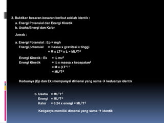 Sistem satuan : ada 2 macam Sistem Metrik : a. mks (meter, kilogram, sekon)			 b. cgs (centimeter, gram, sekon)2.   Sistem Non metrik (sistem British)Sistem Internasional (SI)      Sistem satuan mks yang telah disempurnakan  yang paling banyak dipakai sekarang ini.   	Dalam SI :	Ada 7 besaran pokok berdimensi dan 2 besaran pokok tak berdimensi 