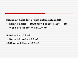 Hitunglah hasil dari : (buat dalam satuan SI)
• 5dm3 + 1 liter + 1000 ml = 5 x 10-3 + 10-3 + 10-3
= (5+1+1) x 10-3 = 7 x 10-3 m3
5 dm3 = 5 x 10-3 m3
1 liter = 10 dm3 = 10-3 m3
1000 ml = 1 liter = 10-3 m3
 