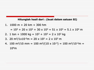 1. 1000 m + 20 km + 300 hm
= 103 + 20 x 103 + 30 x 103 = 51 x 103 = 5.1 x 104 m
2. 1 ton + 1000 kg = 103 + 103 = 2 x 103 kg
3. 20 m2/1x10-2m = 20 x 102 = 2 x 103 m
4. 100 m2/10 mm = 100 m2/(10 x 10-3) = 100 m2/10-2m =
104m
Hitunglah hasil dari : (buat dalam satuan SI)
 