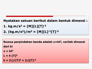 Nyatakan satuan berikut dalam bentuk dimensi :
1. kg.m/s2 = [M][L][T]-2
2. (kg.m/s2)/m2 = [M][L]-1[T]-2
Rumus perpindahan benda adalah x=kt3, carilah dimensi
dari k!
x = kt3
L = k [T]3
k = [L]/[T]3 = [L][T]-3
 