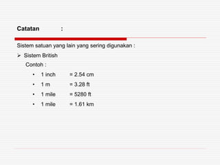 Catatan :
Sistem satuan yang lain yang sering digunakan :
 Sistem British
Contoh :
• 1 inch = 2.54 cm
• 1 m = 3.28 ft
• 1 mile = 5280 ft
• 1 mile = 1.61 km
 