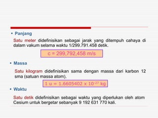  Panjang
c = 299,792,458 m/s
Satu meter didefinisikan sebagai jarak yang ditempuh cahaya di
dalam vakum selama waktu 1/299.791.458 detik.
 Massa
Satu kilogram didefinisikan sama dengan massa dari karbon 12
sma (satuan massa atom).
1 u = 1.6605402 x 10-27 kg
Satu detik didefinisikan sebagai waktu yang diperlukan oleh atom
Cesium untuk bergetar sebanyak 9 192 631 770 kali.
 Waktu
 