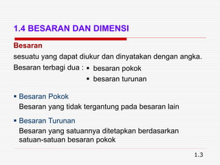 1.4 BESARAN DAN DIMENSI
Besaran
sesuatu yang dapat diukur dan dinyatakan dengan angka.
Besaran terbagi dua :  besaran pokok
 besaran turunan
 Besaran Pokok
Besaran yang tidak tergantung pada besaran lain
 Besaran Turunan
Besaran yang satuannya ditetapkan berdasarkan
satuan-satuan besaran pokok
1.3
 