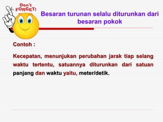 Besaran turunan selalu diturunkan dari
besaran pokok
Contoh :
Kecepatan, menunjukan perubahan jarak tiap selang
waktu tertentu, satuannya diturunkan dari satuan
panjang dan waktu yaitu, meter/detik.
 