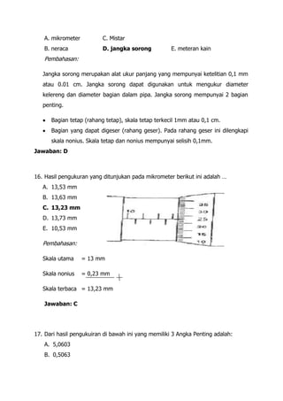 A. mikrometer          C. Mistar
   B. neraca              D. jangka sorong           E. meteran kain
   Pembahasan:

   Jangka sorong merupakan alat ukur panjang yang mempunyai ketelitian 0,1 mm
   atau 0.01 cm. Jangka sorong dapat digunakan untuk mengukur diameter
   kelereng dan diameter bagian dalam pipa. Jangka sorong mempunyai 2 bagian
   penting.

      Bagian tetap (rahang tetap), skala tetap terkecil 1mm atau 0,1 cm.
      Bagian yang dapat digeser (rahang geser). Pada rahang geser ini dilengkapi
      skala nonius. Skala tetap dan nonius mempunyai selisih 0,1mm.
Jawaban: D



16. Hasil pengukuran yang ditunjukan pada mikrometer berikut ini adalah …
   A. 13,53 mm
   B. 13,63 mm
   C. 13,23 mm
   D. 13,73 mm
   E. 10,53 mm

   Pembahasan:

   Skala utama     = 13 mm

   Skala nonius    = 0,23 mm

   Skala terbaca = 13,23 mm

   Jawaban: C




17. Dari hasil pengukuiran di bawah ini yang memiliki 3 Angka Penting adalah:
   A. 5,0603
   B. 0,5063
 