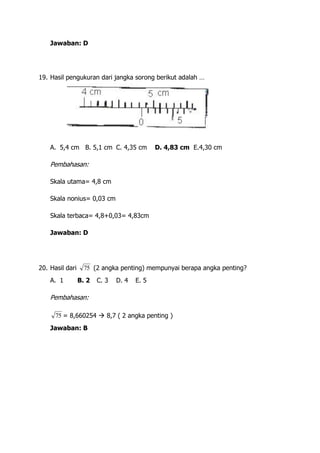 Jawaban: D




19. Hasil pengukuran dari jangka sorong berikut adalah …




    A. 5,4 cm B. 5,1 cm C. 4,35 cm           D. 4,83 cm E.4,30 cm

    Pembahasan:

    Skala utama= 4,8 cm

    Skala nonius= 0,03 cm

    Skala terbaca= 4,8+0,03= 4,83cm

    Jawaban: D




20. Hasil dari     75 (2 angka penting) mempunyai berapa angka penting?
    A. 1         B. 2   C. 3   D. 4   E. 5

    Pembahasan:

      75 = 8,660254  8,7 ( 2 angka penting )
    Jawaban: B
 