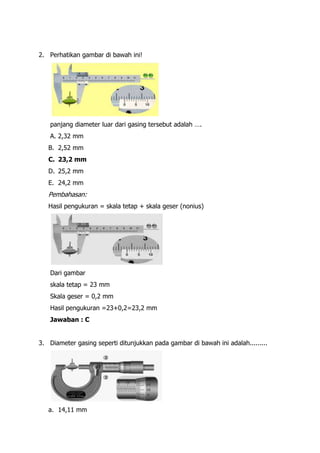 2. Perhatikan gambar di bawah ini!




   panjang diameter luar dari gasing tersebut adalah ….
   A. 2,32 mm
   B. 2,52 mm
   C. 23,2 mm
   D. 25,2 mm
   E. 24,2 mm
   Pembahasan:
   Hasil pengukuran = skala tetap + skala geser (nonius)




   Dari gambar
   skala tetap = 23 mm
   Skala geser = 0,2 mm
   Hasil pengukuran =23+0,2=23,2 mm
   Jawaban : C


3. Diameter gasing seperti ditunjukkan pada gambar di bawah ini adalah.........




   a. 14,11 mm
 