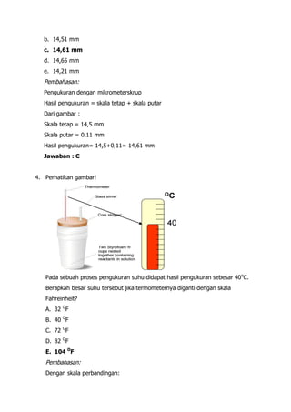 b. 14,51 mm
   c. 14,61 mm
   d. 14,65 mm
   e. 14,21 mm
   Pembahasan:
   Pengukuran dengan mikrometerskrup
   Hasil pengukuran = skala tetap + skala putar
   Dari gambar :
   Skala tetap = 14,5 mm
   Skala putar = 0,11 mm
   Hasil pengukuran= 14,5+0,11= 14,61 mm
   Jawaban : C


4. Perhatikan gambar!




   Pada sebuah proses pengukuran suhu didapat hasil pengukuran sebesar 40oC.
   Berapkah besar suhu tersebut jika termometernya diganti dengan skala
   Fahreinheit?
   A. 32 OF
   B. 40 OF
   C. 72 OF
   D. 82 OF
   E. 104 OF
   Pembahasan:
   Dengan skala perbandingan:
 
