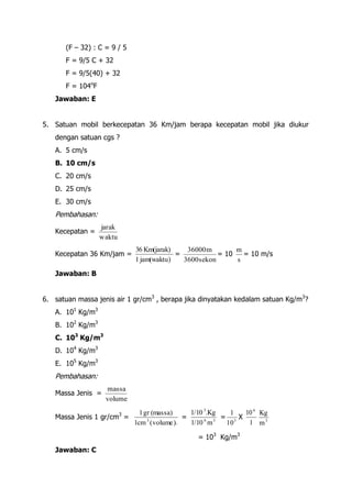 (F – 32) : C = 9 / 5
       F = 9/5 C + 32
       F = 9/5(40) + 32
       F = 104oF
   Jawaban: E


5. Satuan mobil berkecepatan 36 Km/jam berapa kecepatan mobil jika diukur
   dengan satuan cgs ?
   A. 5 cm/s
   B. 10 cm/s
   C. 20 cm/s
   D. 25 cm/s
   E. 30 cm/s
   Pembahasan:
                   jarak
   Kecepatan =
                   waktu
                               36 Km(jarak)    36000 m        m
   Kecepatan 36 Km/jam =                    =            = 10   = 10 m/s
                               1 jam(waktu)   3600 sekon      s

   Jawaban: B


6. satuan massa jenis air 1 gr/cm3 , berapa jika dinyatakan kedalam satuan Kg/m3?
   A. 101 Kg/m3
   B. 102 Kg/m3
   C. 103 Kg/m3
   D. 104 Kg/m3
   E. 105 Kg/m3
   Pembahasan:
                    massa
   Massa Jenis =
                    volume
                           1 gr (massa)
                           3                  1/10 3.Kg    1  10 6 Kg
   Massa Jenis 1 gr/cm =                    =            = 3X
                         1cm 3 ( volume ) v   1/10 6 m 3  10   1 m3

                                                 = 103 Kg/m3
   Jawaban: C
 