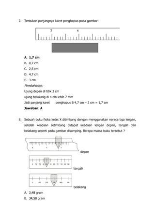 7. Tentukan panjangnya karet penghapus pada gambar!




   A. 1,7 cm
   B. 0,7 cm
   C. 2,5 cm
   D. 4,7 cm
   E. 3 cm
   Pembahasan:
   Ujung depan di titik 3 cm
   ujung belakang di 4 cm lebih 7 mm
   Jadi panjang karet    penghapus B 4,7 cm – 3 cm = 1,7 cm
   Jawaban: A


8. Sebuah buku fisika kelas X ditimbang dengan menggunakan neraca tiga lengan,
   setelah keadaan setimbang didapat keadaan lengan depan, tengah dan
   belakang seperti pada gambar disamping. Berapa massa buku tersebut ?




                                           depan




                                       tengah




                                       belakang
   A. 3,48 gram
   B. 34,58 gram
 