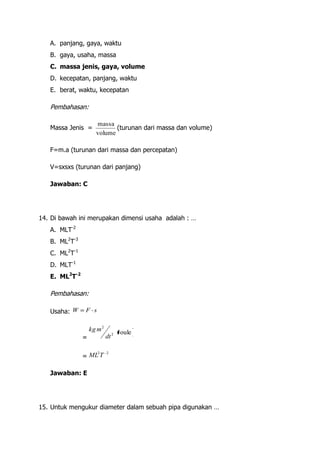 A. panjang, gaya, waktu
   B. gaya, usaha, massa
   C. massa jenis, gaya, volume
   D. kecepatan, panjang, waktu
   E. berat, waktu, kecepatan

   Pembahasan:

                     massa
   Massa Jenis =            (turunan dari massa dan volume)
                     volume

   F=m.a (turunan dari massa dan percepatan)

   V=sxsxs (turunan dari panjang)

   Jawaban: C




14. Di bawah ini merupakan dimensi usaha adalah : …
   A. MLT-2
   B. ML2T-3
   C. ML2T-1
   D. MLT-1
   E. ML2T-2

   Pembahasan:

   Usaha: W    F s


                   kg m 2          Joule
               =            dt 2

                      2     2
               = ML T

   Jawaban: E




15. Untuk mengukur diameter dalam sebuah pipa digunakan …
 
