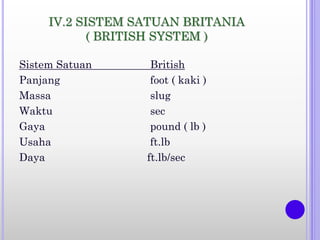 IV.2 SISTEM SATUAN BRITANIA
( BRITISH SYSTEM )
Sistem Satuan British
Panjang foot ( kaki )
Massa slug
Waktu sec
Gaya pound ( lb )
Usaha ft.lb
Daya ft.lb/sec
 