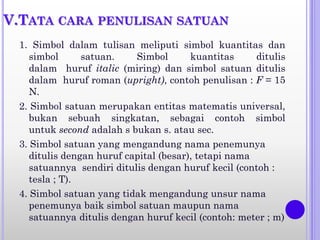 V.TATA CARA PENULISAN SATUAN
1. Simbol dalam tulisan meliputi simbol kuantitas dan
simbol satuan. Simbol kuantitas ditulis
dalam huruf italic (miring) dan simbol satuan ditulis
dalam huruf roman (upright), contoh penulisan : F = 15
N.
2. Simbol satuan merupakan entitas matematis universal,
bukan sebuah singkatan, sebagai contoh simbol
untuk second adalah s bukan s. atau sec.
3. Simbol satuan yang mengandung nama penemunya
ditulis dengan huruf capital (besar), tetapi nama
satuannya sendiri ditulis dengan huruf kecil (contoh :
tesla ; T).
4. Simbol satuan yang tidak mengandung unsur nama
penemunya baik simbol satuan maupun nama
satuannya ditulis dengan huruf kecil (contoh: meter ; m)
 