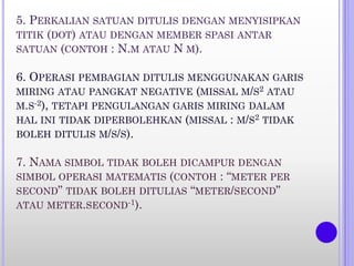 5. PERKALIAN SATUAN DITULIS DENGAN MENYISIPKAN
TITIK (DOT) ATAU DENGAN MEMBER SPASI ANTAR
SATUAN (CONTOH : N.M ATAU N M).
6. OPERASI PEMBAGIAN DITULIS MENGGUNAKAN GARIS
MIRING ATAU PANGKAT NEGATIVE (MISSAL M/S2 ATAU
M.S-2), TETAPI PENGULANGAN GARIS MIRING DALAM
HAL INI TIDAK DIPERBOLEHKAN (MISSAL : M/S2 TIDAK
BOLEH DITULIS M/S/S).
7. NAMA SIMBOL TIDAK BOLEH DICAMPUR DENGAN
SIMBOL OPERASI MATEMATIS (CONTOH : “METER PER
SECOND” TIDAK BOLEH DITULIAS “METER/SECOND”
ATAU METER.SECOND-1).
 