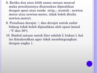 8. Ketika dua atau lebih nama satuan muncul
maka penulisannya disarankan dipisahkan
dengan spasi atau tanda strip,-, (contoh : newton
meter atau newton-meter, tidak boleh ditulis
newton.meter).
9. Penulisan derajat, o, dan derajat untuk sudut
bidang tidak boleh dipisahkan oleh spasi (misal
: oC dan 50o).
10. Simbol satuan untuk liter adalah L bukan l, hal
ini dimaksudkan agar tidak membingungkan
dengan angka 1.
 