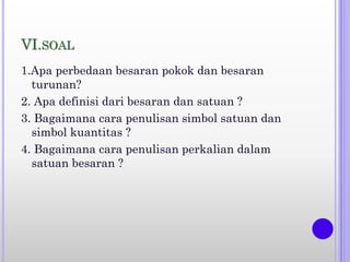 VI.SOAL
1.Apa perbedaan besaran pokok dan besaran
turunan?
2. Apa definisi dari besaran dan satuan ?
3. Bagaimana cara penulisan simbol satuan dan
simbol kuantitas ?
4. Bagaimana cara penulisan perkalian dalam
satuan besaran ?
 