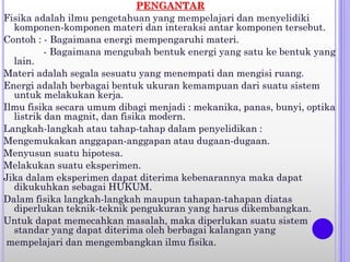 PENGANTAR
Fisika adalah ilmu pengetahuan yang mempelajari dan menyelidiki
komponen-komponen materi dan interaksi antar komponen tersebut.
Contoh : - Bagaimana energi mempengaruhi materi.
- Bagaimana mengubah bentuk energi yang satu ke bentuk yang
lain.
Materi adalah segala sesuatu yang menempati dan mengisi ruang.
Energi adalah berbagai bentuk ukuran kemampuan dari suatu sistem
untuk melakukan kerja.
Ilmu fisika secara umum dibagi menjadi : mekanika, panas, bunyi, optika
listrik dan magnit, dan fisika modern.
Langkah-langkah atau tahap-tahap dalam penyelidikan :
Mengemukakan anggapan-anggapan atau dugaan-dugaan.
Menyusun suatu hipotesa.
Melakukan suatu eksperimen.
Jika dalam eksperimen dapat diterima kebenarannya maka dapat
dikukuhkan sebagai HUKUM.
Dalam fisika langkah-langkah maupun tahapan-tahapan diatas
diperlukan teknik-teknik pengukuran yang harus dikembangkan.
Untuk dapat memecahkan masalah, maka diperlukan suatu sistem
standar yang dapat diterima oleh berbagai kalangan yang
mempelajari dan mengembangkan ilmu fisika.
 