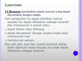 I.DEVINISI
I.I Besaran merupakan segala sesuatu yang dapat
dinyatakan dengan angka.
Dari pengertian ini dapat diartikan bahwa
sesuatu itu dapat dikatakan sebagai besaran
jika mempunyai 3 syarat yaitu:
1. dapat diukur atau dihitung
2. dapat dinyatakan dengan angka-angka atau
mempunyai nilai
3. mempunyai satuan.
Bila ada satu saja dari syarat tersebut diatas
tidak dipenuhi maka sesuatu itu tidak dapat
dikatakan sebagai besaran.
 