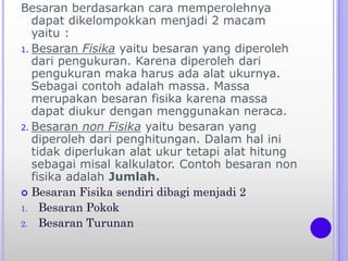 Besaran berdasarkan cara memperolehnya
dapat dikelompokkan menjadi 2 macam
yaitu :
1. Besaran Fisika yaitu besaran yang diperoleh
dari pengukuran. Karena diperoleh dari
pengukuran maka harus ada alat ukurnya.
Sebagai contoh adalah massa. Massa
merupakan besaran fisika karena massa
dapat diukur dengan menggunakan neraca.
2. Besaran non Fisika yaitu besaran yang
diperoleh dari penghitungan. Dalam hal ini
tidak diperlukan alat ukur tetapi alat hitung
sebagai misal kalkulator. Contoh besaran non
fisika adalah Jumlah.
 Besaran Fisika sendiri dibagi menjadi 2
1. Besaran Pokok
2. Besaran Turunan
 