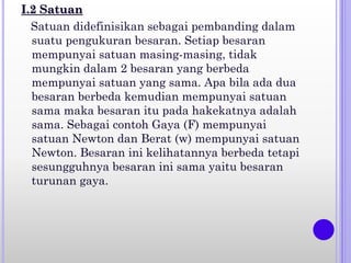 I.2 Satuan
Satuan didefinisikan sebagai pembanding dalam
suatu pengukuran besaran. Setiap besaran
mempunyai satuan masing-masing, tidak
mungkin dalam 2 besaran yang berbeda
mempunyai satuan yang sama. Apa bila ada dua
besaran berbeda kemudian mempunyai satuan
sama maka besaran itu pada hakekatnya adalah
sama. Sebagai contoh Gaya (F) mempunyai
satuan Newton dan Berat (w) mempunyai satuan
Newton. Besaran ini kelihatannya berbeda tetapi
sesungguhnya besaran ini sama yaitu besaran
turunan gaya.
 