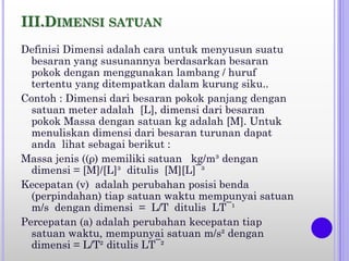 III.DIMENSI SATUAN
Definisi Dimensi adalah cara untuk menyusun suatu
besaran yang susunannya berdasarkan besaran
pokok dengan menggunakan lambang / huruf
tertentu yang ditempatkan dalam kurung siku..
Contoh : Dimensi dari besaran pokok panjang dengan
satuan meter adalah [L], dimensi dari besaran
pokok Massa dengan satuan kg adalah [M]. Untuk
menuliskan dimensi dari besaran turunan dapat
anda lihat sebagai berikut :
Massa jenis ((ρ) memiliki satuan kg/m³ dengan
dimensi = [M]/[L]³ ditulis [M][L]¯³
Kecepatan (v) adalah perubahan posisi benda
(perpindahan) tiap satuan waktu mempunyai satuan
m/s dengan dimensi = L/T ditulis LT¯¹
Percepatan (a) adalah perubahan kecepatan tiap
satuan waktu, mempunyai satuan m/s² dengan
dimensi = L/T² ditulis LT¯²
 