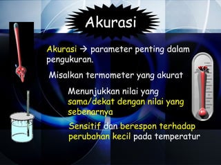 Akurasi
Akurasi  parameter penting dalam
pengukuran.
Misalkan termometer yang akurat
    Menunjukkan nilai yang
    sama/dekat dengan nilai yang
    sebenarnya
     Sensitif dan berespon terhadap
     perubahan kecil pada temperatur
 