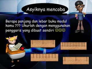 Asyiknya mencoba

Berapa panjang dan lebar buku modul
kamu ??? Ukurlah dengan menggunakan
penggaris yang dibuat sendiri 
 