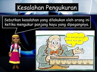 Kesalahan Pengukuran
Sebutkan kesalahan yang dilakukan oleh orang ini
ketika mengukur panjang kayu yang dipegangnya.
 