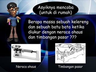 Asyiknya mencoba
                (untuk di rumah)

       Berapa massa sebuah kelereng
       dan sebuah batu bata ketika
       diukur dengan neraca ohaus
       dan timbangan pasar ???




Neraca ohaus            Timbangan pasar
 