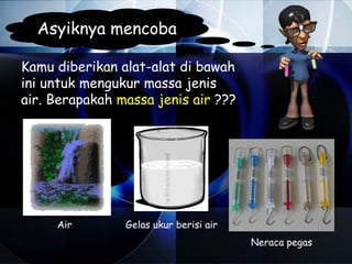 Asyiknya mencoba

Kamu diberikan alat-alat di bawah
ini untuk mengukur massa jenis
air. Berapakah massa jenis air ???




     Air        Gelas ukur berisi air
                                        Neraca pegas
 