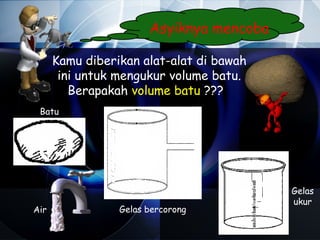Asyiknya mencoba

      Kamu diberikan alat-alat di bawah
       ini untuk mengukur volume batu.
         Berapakah volume batu ???
 Batu




                                          Gelas
                                          ukur
Air              Gelas bercorong
 