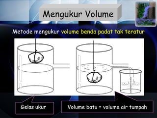Mengukur Volume
Metode mengukur volume benda padat tak teratur




  Gelas ukur       Volume batu = volume air tumpah
 