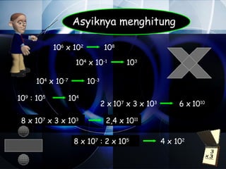 Asyiknya menghitung

            106 x 102           108

                   104 x 10-1         103

      104 x 10-7        10-3

109 : 105       104
                               2 x 107 x 3 x 103        6 x 1010

 8 x 107 x 3 x 103              2,4 x 1011

                   8 x 107 : 2 x 105               4 x 102
 