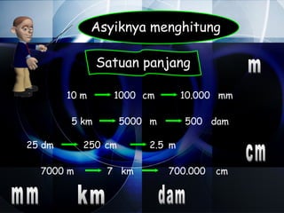 Asyiknya menghitung

               Satuan panjang

        10 m      1000 cm       10.000 mm

        5 km        5000 m      500 dam

25 dm      250 cm       2.5 m

  7000 m         7 km        700.000   cm
 