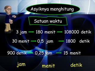 Asyiknya menghitung

              Satuan waktu

    3 jam      180 menit     108000 detik

  30 menit      0,5 jam       1800 detik

900 detik     0,25 jam       15 menit

    jam           menit         detik
 