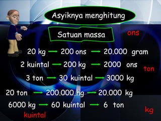 Asyiknya menghitung

                 Satuan massa          ons

      20 kg       200 ons      20.000 gram
    2 kuintal      200 kg      2000 ons
                                             ton
     3 ton       30 kuintal     3000 kg

20 ton        200.000 hg      20.000 kg
6000 kg     60 kuintal         6 ton
                                             kg
    kuintal
 