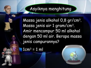 Asyiknya menghitung

Massa jenis alkohol 0,8 gr/cm3.
Massa jenis air 1 gram/cm3.
Amir mencampur 50 ml alkohol
dengan 50 ml air. Berapa massa
jenis campurannya?
1cm3 = 1 ml
 