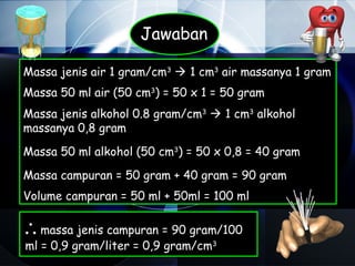 Jawaban

Massa jenis air 1 gram/cm3  1 cm3 air massanya 1 gram
Massa 50 ml air (50 cm3) = 50 x 1 = 50 gram
Massa jenis alkohol 0.8 gram/cm3  1 cm3 alkohol
massanya 0,8 gram

Massa 50 ml alkohol (50 cm3) = 50 x 0,8 = 40 gram

Massa campuran = 50 gram + 40 gram = 90 gram
Volume campuran = 50 ml + 50ml = 100 ml

∴ massa jenis campuran = 90 gram/100
ml = 0,9 gram/liter = 0,9 gram/cm3
 