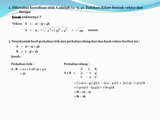 2. Diketahui koordinat titik A adalah (2, -3, 4). Tuliskan dalam bentuk vektor dan
berapa
besar vektornya ?
Vektor
Jawab :
= +
+
2
2
(-3)
2
4
2
A A
= 2i – 3j + 4k
A
= = 29 satuan
3. Tentukanlah hasil perkalian titik dan perkalian silang dari dua buah vektor berikut ini :
2i – 2j + 4k
A =
i – 3j + 2k
B =
Jawab :
Perkalian titik :
A . B = 2.1 + (-2)(-3) + 4.2
= 16
Perkalian silang :
A x B =
2
3
1
4
2
2
-
-
k
j
i
= { (-2).2 – 4.(-3)} i – {2.2 – 4.1} j + {2.(-3) – (-2).1} k
= (-4+12) i – (4-4) j + (-6+4) k
= 8i – 0j – 2j
= 8i – 2k
 