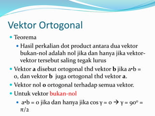 Vektor Ortogonal
 Teorema
 Hasil perkalian dot product antara dua vektor
bukan-nol adalah nol jika dan hanya jika vektor-
vektor tersebut saling tegak lurus
 Vektor a disebut ortogonal thd vektor b jika a•b =
0, dan vektor b juga ortogonal thd vektor a.
 Vektor nol 0 ortogonal terhadap semua vektor.
 Untuk vektor bukan-nol
 a•b = 0 jika dan hanya jika cos γ = 0  γ = 90o =
π/2
 