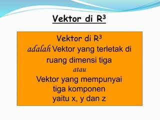Vektor di R3
Vektor di R3
adalah Vektor yang terletak di
ruang dimensi tiga
atau
Vektor yang mempunyai
tiga komponen
yaitu x, y dan z
 