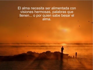 El alma necesita ser alimentada con visiones hermosas, palabras que llenen... o por quien sabe besar el alma. 