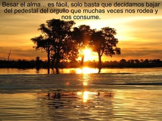 Besar el alma... es fácil, solo basta que decidamos bajar del pedestal del orgullo que muchas veces nos rodea y nos consume. 