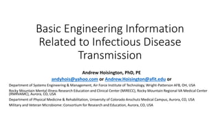 Basic Engineering Information
Related to Infectious Disease
Transmission
Andrew Hoisington, PhD, PE
andyhois@yahoo.com or Andrew.Hoisington@afit.edu or
Department of Systems Engineering & Management, Air Force Institute of Technology, Wright-Patterson AFB, OH, USA
Rocky Mountain Mental Illness Research Education and Clinical Center (MIRECC), Rocky Mountain Regional VA Medical Center
(RMRVAMC), Aurora, CO, USA
Department of Physical Medicine & Rehabilitation, University of Colorado Anschutz Medical Campus, Aurora, CO, USA
Military and Veteran Microbiome: Consortium for Research and Education, Aurora, CO, USA
 