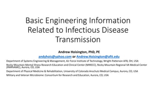 Basic Engineering Information
Related to Infectious Disease
Transmission
Andrew Hoisington, PhD, PE
andyhois@yahoo.com or Andrew.Hoisington@afit.edu
Department of Systems Engineering & Management, Air Force Institute of Technology, Wright-Patterson AFB, OH, USA
Rocky Mountain Mental Illness Research Education and Clinical Center (MIRECC), Rocky Mountain Regional VA Medical Center
(RMRVAMC), Aurora, CO, USA
Department of Physical Medicine & Rehabilitation, University of Colorado Anschutz Medical Campus, Aurora, CO, USA
Military and Veteran Microbiome: Consortium for Research and Education, Aurora, CO, USA
 