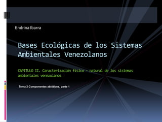 Endrina Ibarra
Bases Ecológicas de los Sistemas
Ambientales Venezolanos
CAPITULO II. Caracterización físico - natural de los sistemas
ambientales venezolanos
Tema 2 Componentes abióticos, parte 1
 